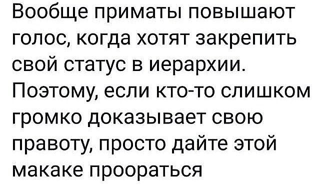 Вообще приматы повышают голос, когда хотят закрепить свой статус в иерархии. Поэтому, если кто-то слишком громко доказывает свою правоту, просто дайте этой макаке проораться