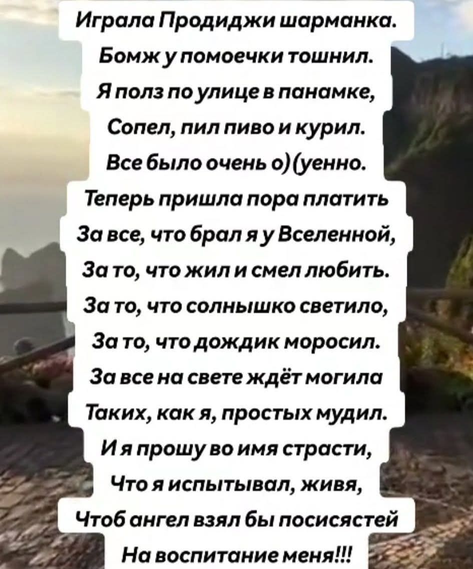 Играла Продиджи шарманка.
Бомж у помоечки тошнил.
Я полз по улице в панамке,
Сопел, пил пиво и курил.
Все было очень о)(уенно.
Теперь пришла пора платить
За все, что брал я у Вселенной,
За то, что жил и смел любить.
За то, что солнышко светило,
За то, что дождик моросил.
За все на свете ждёт могила
Таких, как я, простых мудил.
И я прошу во имя