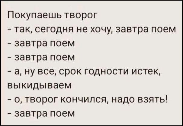 Покупаешь творог - так, сегодня не хочу, завтра поем - завтра поем - завтра поем - а, ну все, срок годности истек, выкидываем - о, творог кончился, надо взять! - завтра поем