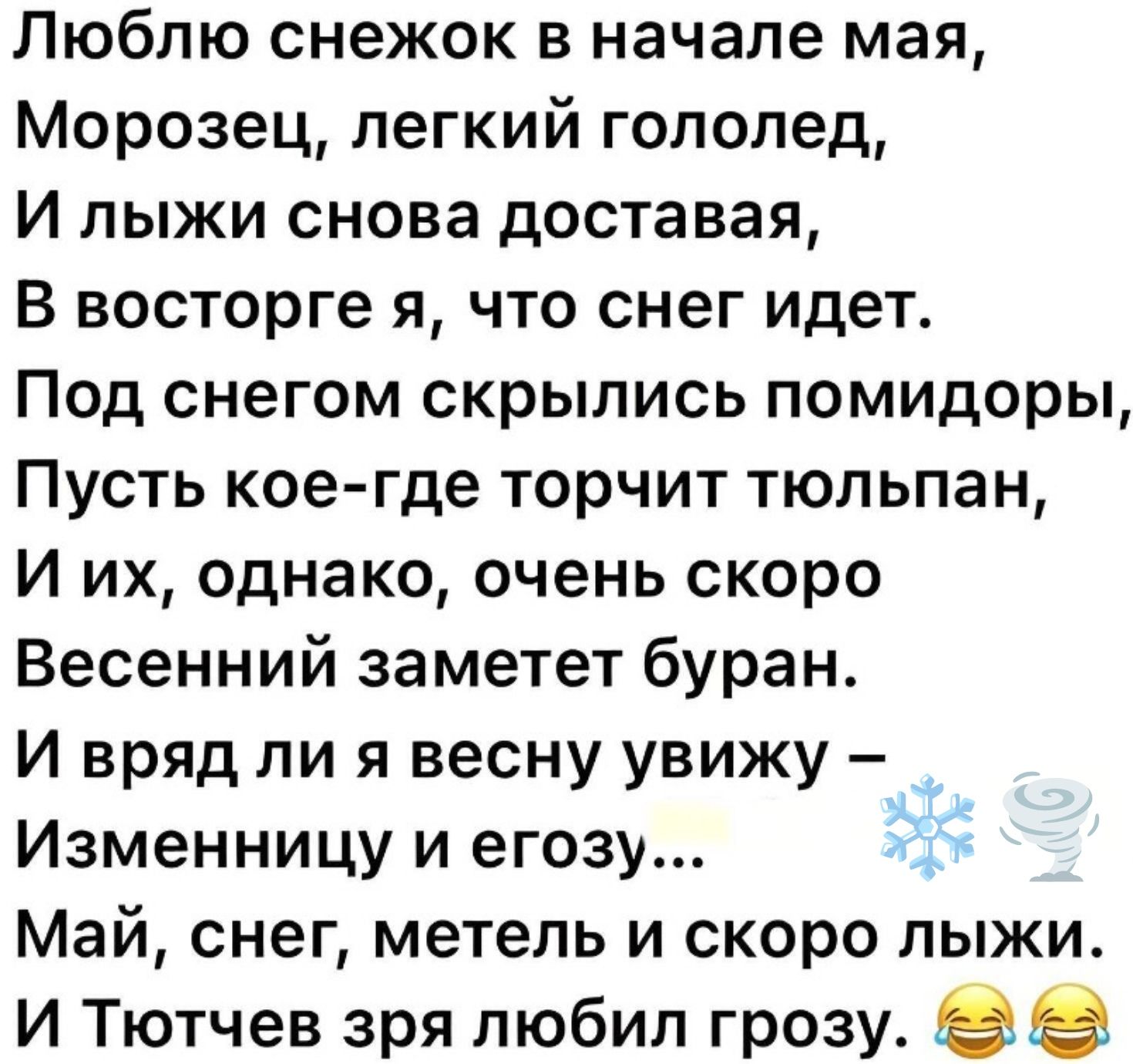 Люблю снежок в начале мая,
Морозец, легкий гололед,
И лыжи снова доставая,
В восторге я, что снег идет.
Под снегом скрылись помидоры,
Пусть кое-где торчит тюльпан,
И их, однако, очень скоро
Весенний заметет буран.
И вряд ли я весну увижу –
Изменницу и егозу...
Май, снег, метель и скоро лыжи.
И Тютчев зря любил грозу. 😂 😂