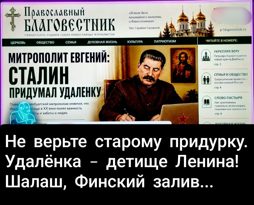 Православный БЛАГОВЕСТНИК ОФИЦИАЛЬНОЕ ИЗДАНИЕ СОЮЗА ПРАВОСЛАВНЫХ ЖУРНАЛИСТОВ ЦЕРКОВЬ ОБЩЕСТВО СЕМЬЯ ДУХОВНАЯ ЖИЗНЬ КУЛЬТУРА ПАТРИОТИЗМ ЧИТАЙТЕ В НОМЕРЕ: МИТРОПОЛИТ ЕВГЕНИЙ: СТАЛИН ПРИДУМАЛ УДАЛЕНКУ Глава инбургской митрополии отметил, что Иосиф еще в XX веке понял важность удаленки заботы о людях. УКРЕПЛЯЯ ВЕРУ Патриарх Кирилл освятил новый храм в