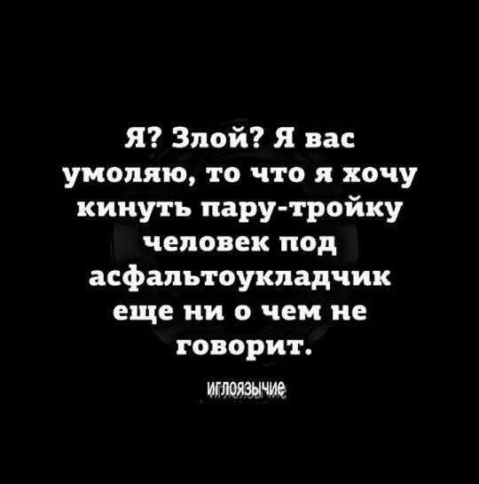 Я? Злой? Я вас умоляю, то что я хочу кинуть пару-тройку человек под асфальтоукладчик еще ни о чем не говорит. Иглоязычие