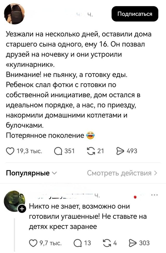 Уезжали на несколько дней, оставили дома старшего сына одного, ему 16. Он позвал друзей на ночевку и они устроили «кулинарник». Внимание! не пьянку, а готовку еды. Ребенок слал фотки с готовки по собственной инициативе, дом остался в идеальном порядке, а нас, по приезду, накормили домашними котлетами и булочками. Потерянное поколение 😂
Никто не