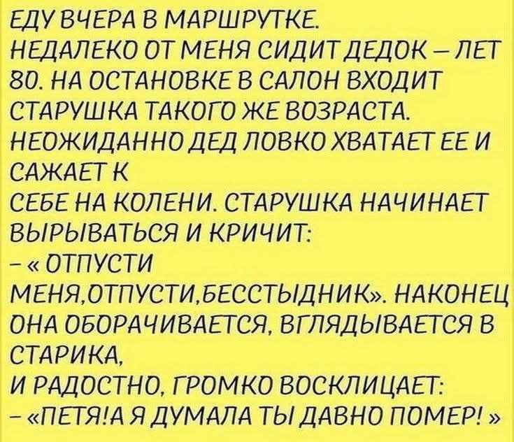 ЕДУ ВЧЕРА В МАРШРУТКЕ. НЕДАЛЕКО ОТ МЕНЯ СИДИТ ДЕДОК – ЛЕТ 80. НА ОСТАНОВКЕ В САЛОН ВХОДИТ СТАРУШКА ТАКОГО ЖЕ ВОЗРАСТА. НЕОЖИДАННО ДЕД ЛОВКО ХВАТАЕТ ЕЕ И САЖАЕТ К СЕБЕ НА КОЛЕНИ. СТАРУШКА НАЧИНАЕТ ВЫРЫВАТЬСЯ И КРИЧИТ: – «ОТПУСТИ МЕНЯ, ОТПУСТИ, БЕССТЫДНИК». НАКОНЕЦ ОНА ОБОРАЧИВАЕТСЯ, ВГЛЯДЫВАЕТСЯ В СТАРИКА, И РАДОСТНО, ГРОМКО ВОСКЛИЦАЕТ: – «ПЕТЯ! А