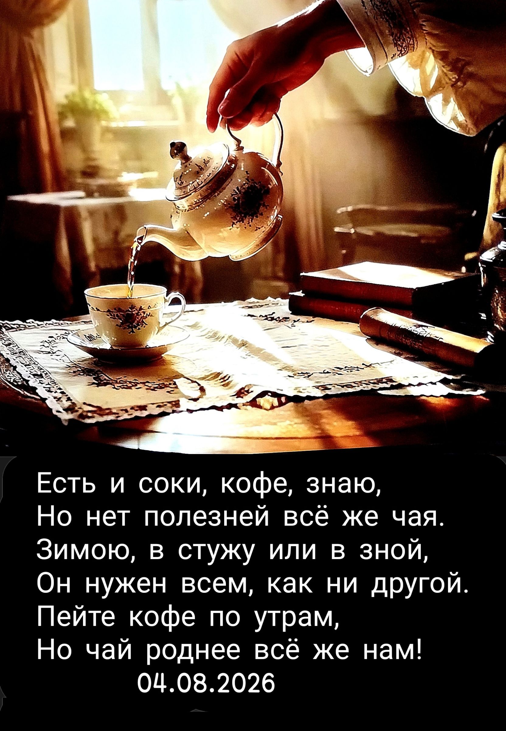 Есть и соки, кофе, знаю, Но нет полезней всё же чая. Зимою, в стужу или в зной, Он нужен всем, как ни другой. Пейте кофе по утрам, Но чай роднее всё же нам! 04.08.2026