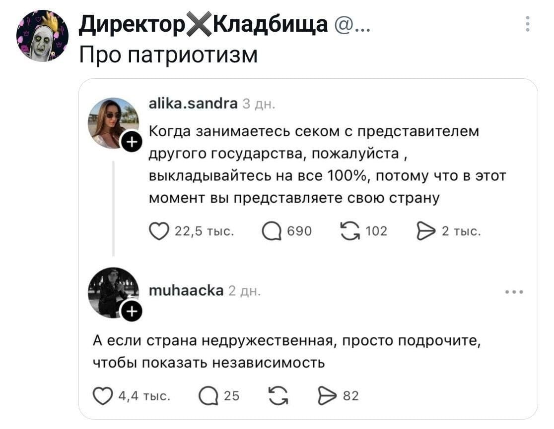 Директор кладбища Про патриотизм alika.sandra: Когда занимаетесь секом с представителем другого государства, пожалуйста, выкладывайтесь на все 100%, потому что в этот момент вы представляете свою страну muhaacka: А если страна недружественная, просто подрочите, чтобы показать независимость