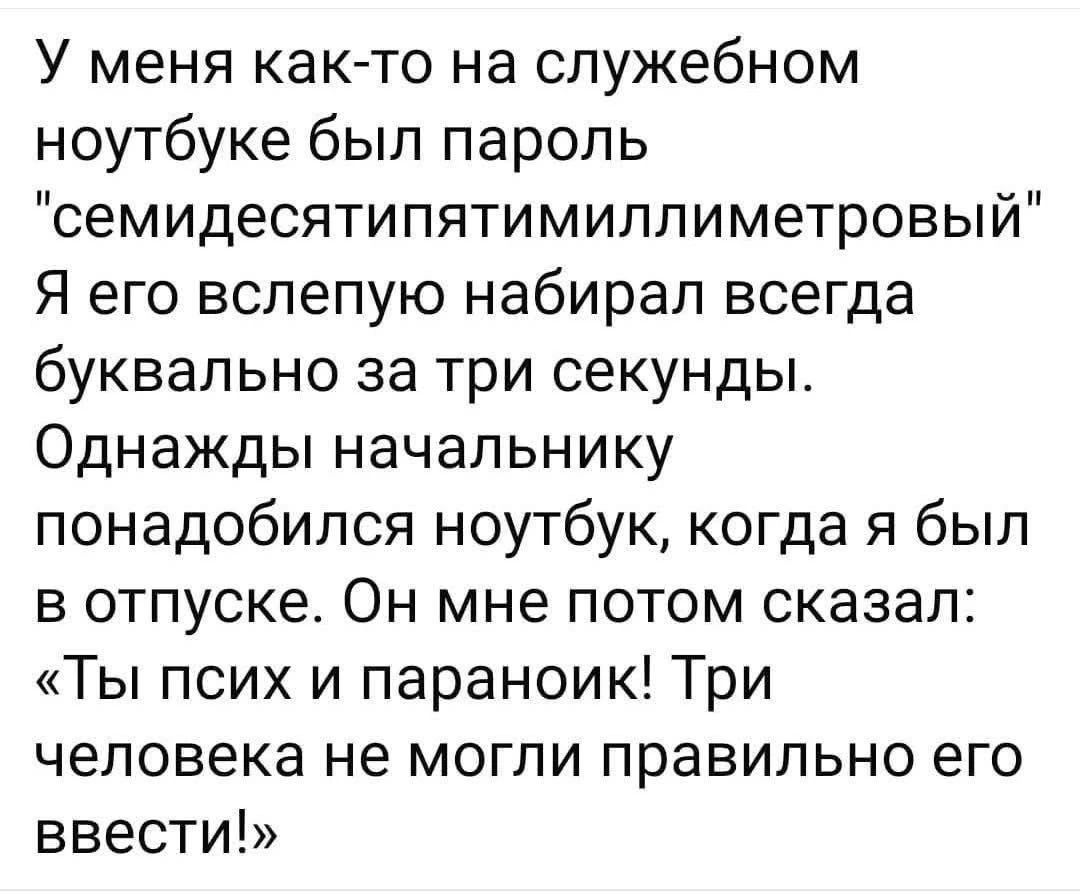 У меня как-то на служебном ноутбуке был пароль «семидесятипятимиллиметровый» Я его вслепую набирал всегда буквально за три секунды. Однажды начальнику понадобился ноутбук, когда я был в отпуске. Он мне потом сказал: «Ты псих и параноик! Три человека не могли правильно его ввести!»
