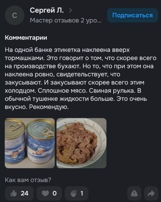 Сергей Л. Мастер отзывов 2 уро... Подписаться Комментарии На одной банке этикетка наклеена вверх тормашками. Это говорит о том, что скорее всего на производстве бухают. Но то, что при этом она наклеена ровно, свидетельствует, что закусывают. И закусывают скорее всего этим холодцом. Сплошное мясо. Свиная рулька. В обычной тушенке жидкости больше.