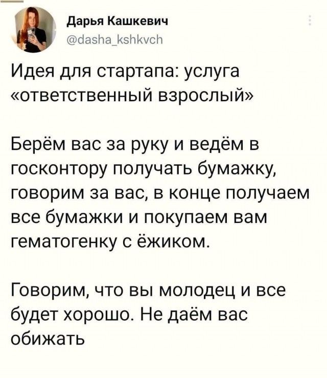 Дарья Кашкевич @dasha_kshkvch Идея для стартапа: услуга «ответственный взрослый» Берём вас за руку и ведём в госконтору получать бумажку, говорим за вас, в конце получаем все бумажки и покупаем вам гематогенку с ёжиком. Говорим, что вы молодец и все будет хорошо. Не даём вас обижать