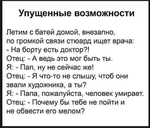 Упущенные возможности. Летим с батей домой, внезапно, по громкой связи стюард ищет врача: - На борту есть доктор?! Отец: - А ведь это мог быть ты. Я: - Пап, ну не сейчас же! Отец: - Я что-то не слышу, чтоб они звали художника, а ты? Я: - Папа, пожалуйста, человек умирает. Отец: - Почему бы тебе не пойти и не обвести его мелом?