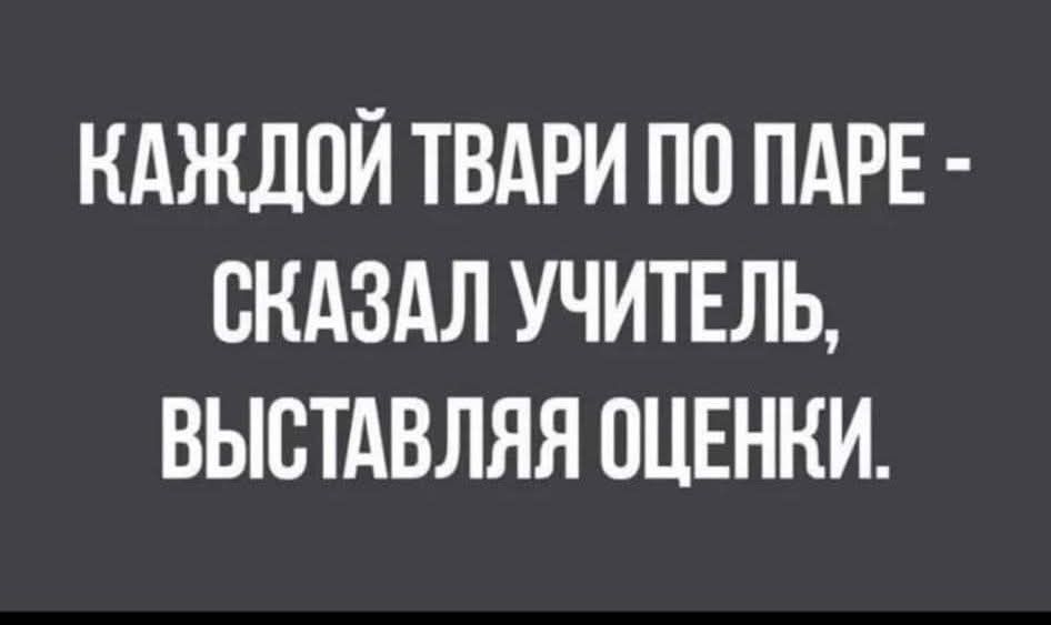 КАЖДОЙ ТВАРИ ПО ПАРЕ - СКАЗАЛ УЧИТЕЛЬ, ВЫСТАВЛЯЯ ОЦЕНКИ.