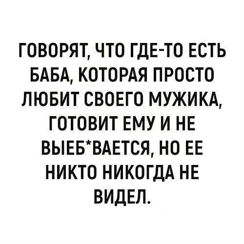 ГОВОРЯТ, ЧТО ГДЕ-ТО ЕСТЬ БАБА, КОТОРАЯ ПРОСТО ЛЮБИТ СВОЕГО МУЖИКА, ГОТОВИТ ЕМУ И НЕ ВЫЕБ*ВАЕТСЯ, НО ЕЕ НИКТО НИКОГДА НЕ ВИДЕЛ.