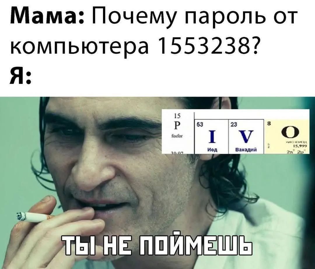 Мама: Почему пароль от компьютера 1553238? Я: 15 P fosfor 53 I Йод 23 V Ванадий 8 O ТЫ НЕ ПОЙМЕШЬ