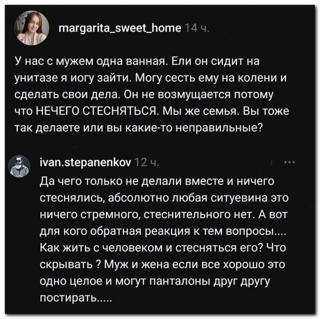 У нас с мужем одна ванная. Если он сидит на унитазе я могу зайти. Могу сесть ему на колени и сделать свои дела. Он не возмущается потому что НЕЧЕГО СТЕСНЯТЬСЯ. Мы же семья. Вы тоже так делаете или вы какие-то неправильные? Да чего только не делали вместе и ничего стеснялись, абсолютно любая ситуевина это ничего стремного, стеснительного нет. А вот