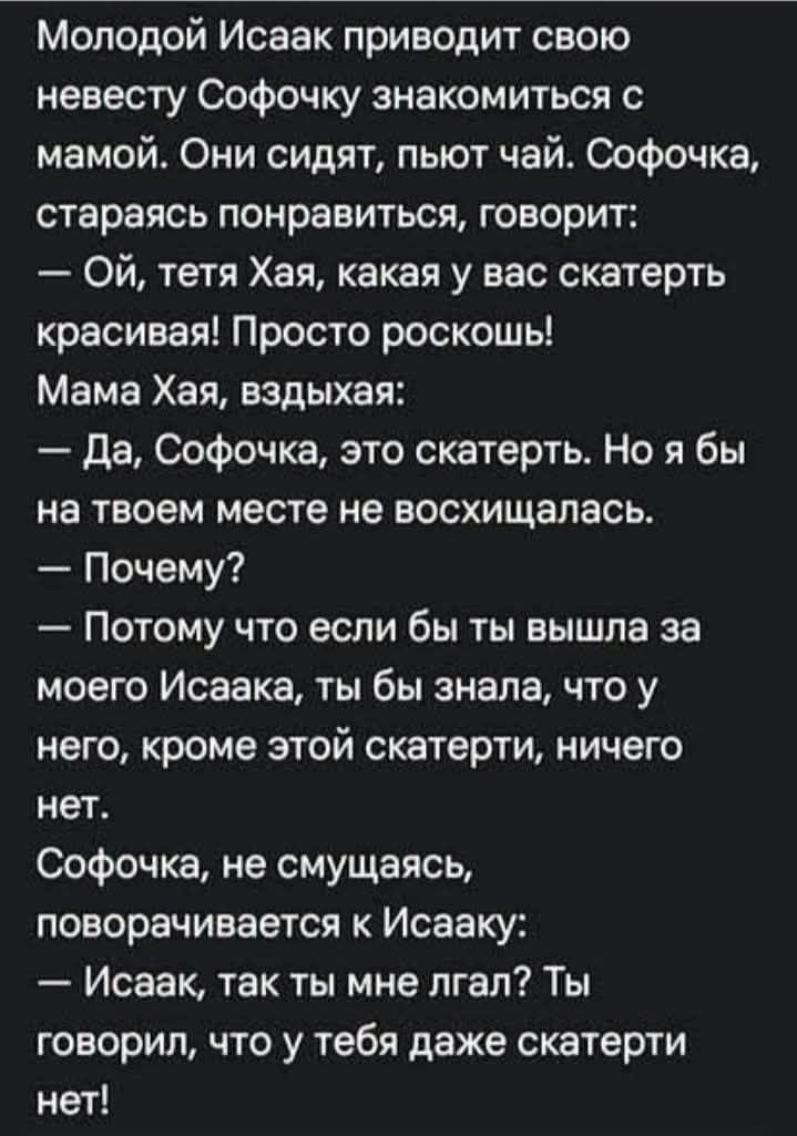 Молодой Исаак приводит свою невесту Софочку знакомиться с мамой. Они сидят, пьют чай. Софочка, стараясь понравиться, говорит: — Ой, тетя Хая, какая у вас скатерть красивая! Просто роскошь! Мама Хая, вздыхая: — Да, Софочка, это скатерть. Но я бы на твоем месте не восхищалась. — Почему? — Потому что если бы ты вышла за моего Исаака, ты бы знала, что