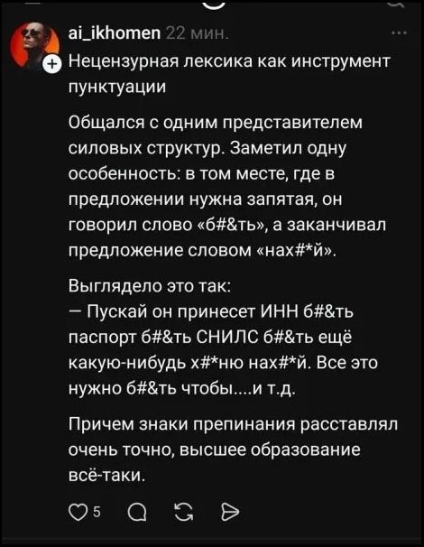 ai_ikhomen 22 мин. Нецензурная лексика как инструмент пунктуации Общался с одним представителем силовых структур. Заметил одну особенность: в том месте, где в предложении нужна запятая, он говорил слово «б#&ть», а заканчивал предложение словом «нах#*й». Выглядело это так: — Пускай он принесет ИНН б#&ть паспорт б#&ть СНИЛС б#&ть еще какую-нибудь