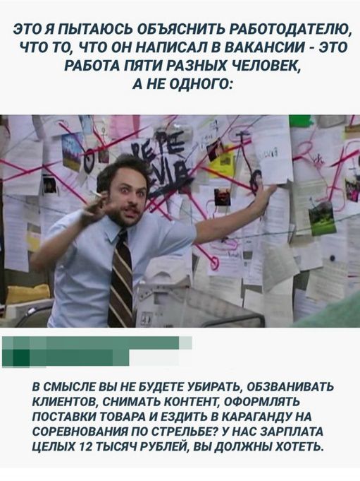 ЭТО Я ПЫТАЮСЬ ОБЪЯСНИТЬ РАБОТОДАТЕЛЮ, ЧТО ТО, ЧТО ОН НАПИСАЛ В ВАКАНСИИ - ЭТО РАБОТА ПЯТИ РАЗНЫХ ЧЕЛОВЕК, А НЕ ОДНОГО: В СМЫСЛЕ ВЫ НЕ БУДЕТЕ УБИРАТЬ, ОБЗВАНИВАТЬ КЛИЕНТОВ, СНИМАТЬ КОНТЕНТ, ОФОРМЛЯТЬ ПОСТАВКИ ТОВАРА И ЕЗДИТЬ В КАРАГАНДУ НА СОРЕВНОВАНИЯ ПО СТРЕЛЬБЕ? У НАС ЗАРПЛАТА ЦЕЛЫХ 12 ТЫСЯЧ РУБЛЕЙ, ВЫ ДОЛЖНЫ ХОТЕТЬ.