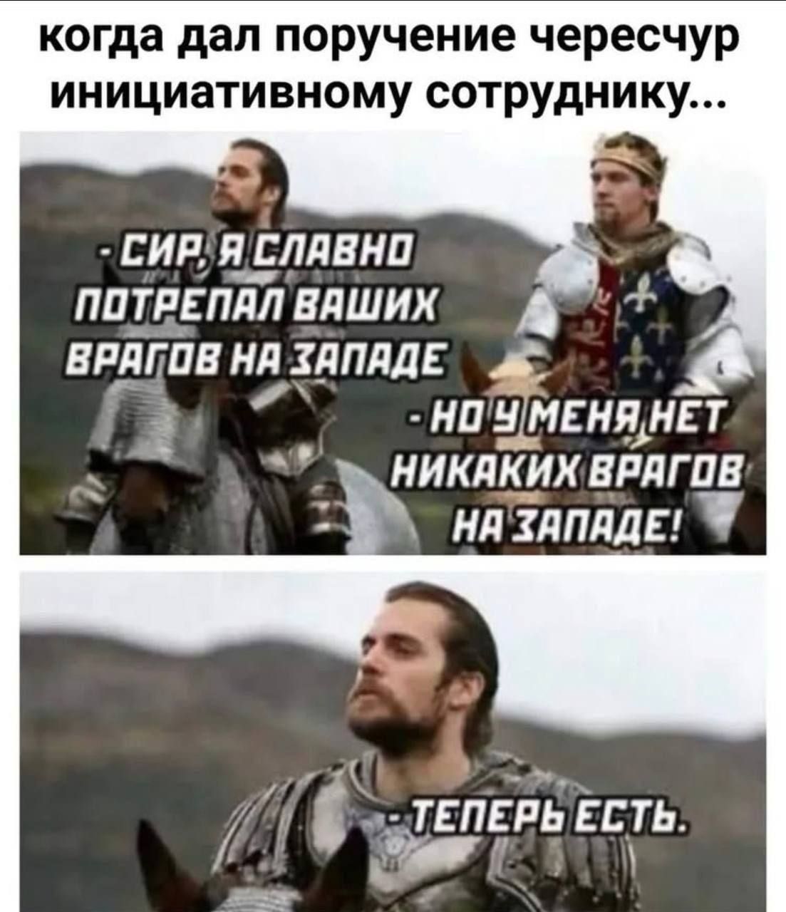когда дал поручение чересчур инициативному сотруднику...
- СИР, Я СЛАВНО ПОТРЕПАЛ ВАШИХ ВРАГОВ НА ЗАПАДЕ
- НО У МЕНЯ НЕТ НИКАКИХ ВРАГОВ НА ЗАПАДЕ!
- ТЕПЕРЬ ЕСТЬ.