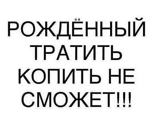 РОЖДЁННЫЙ ТРАТИТЬ КОПИТЬ НЕ СМОЖЕТ!!!