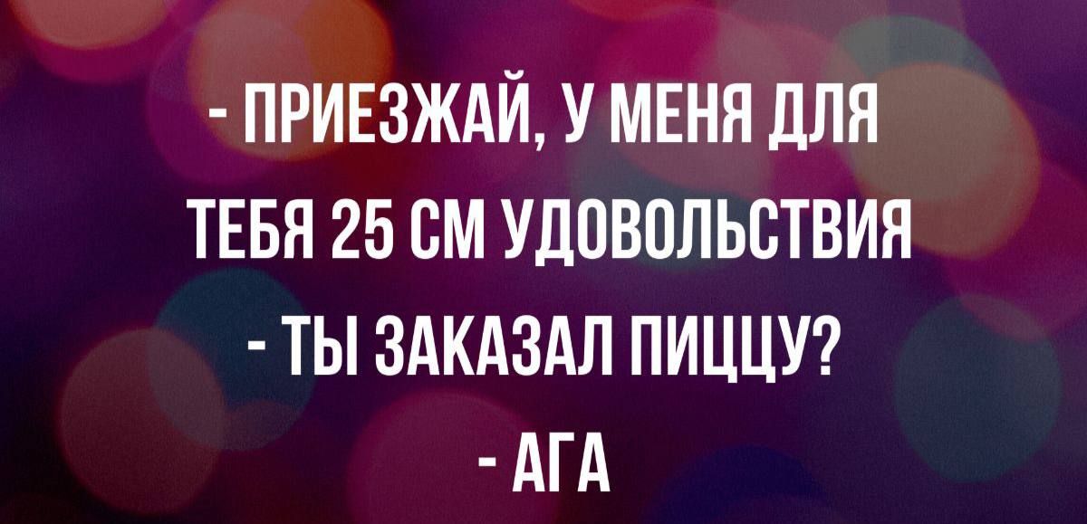 - ПРИЕЗЖАЙ, У МЕНЯ ДЛЯ ТЕБЯ 25 СМ УДОВОЛЬСТВИЯ
- ТЫ ЗАКАЗАЛ ПИЦЦУ?
- АГА