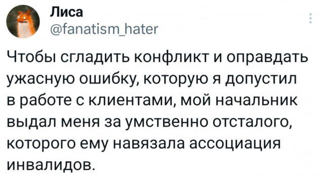 Лиса @fanatism_hater Чтобы сгладить конфликт и оправдать ужасную ошибку, которую я допустил в работе с клиентами, мой начальник выдал меня за умственно отсталого, которого ему навязала ассоциация инвалидов.