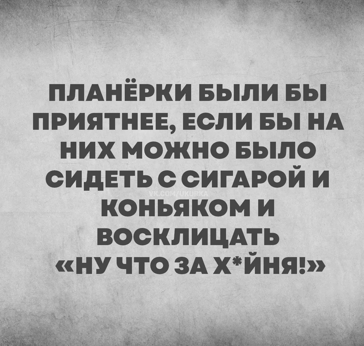 ПЛАНЁРКИ БЫЛИ БЫ ПРИЯТНЕЕ, ЕСЛИ БЫ НА НИХ МОЖНО БЫЛО СИДЕТЬ С СИГАРОЙ И КОНЬЯКОМ И ВОСКЛИЦАТЬ «НУ ЧТО ЗА Х*ЙНЯ!»