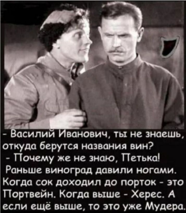 - Василий Иванович, ты не знаешь, откуда берутся названия вин? - Почему же не знаю, Петька! Раньше виноград давили ногами. Когда сок доходил до порток - это Портвейн. Когда выше - Херес. А если ещё выше, то это уже Мудера.