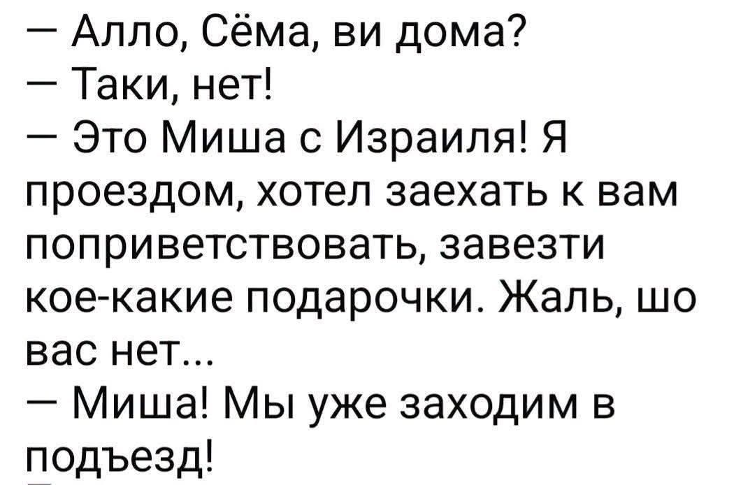 — Алло, Сёма, ви дома?
— Таки, нет!
— Это Миша с ИзраилиЯ! Я проездом, хотел заехать к вам поприветствовать, завезти кое-какие подарочки. Жаль, шо вас нет...
— Миша! Мы уже заходим в подъезд!