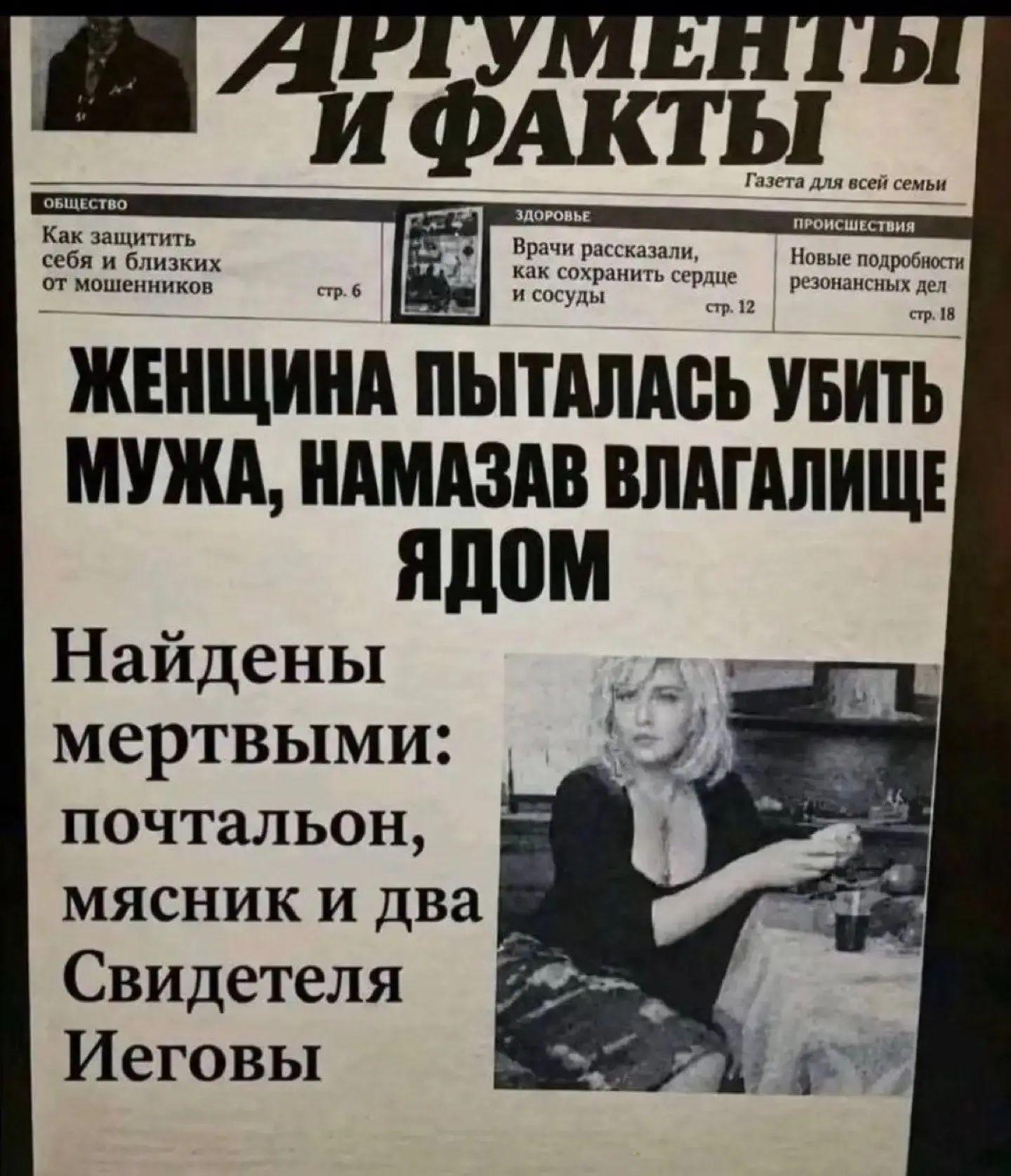 АРГУМЕНТЫ И ФАКТЫ Газета для всей семьи ОБЩЕСТВО Как защитить себя и близких от мошенников стр. 6 ЗДОРОВЬЕ Врачи рассказали, как сохранить сердце и сосуды стр. 12 ПРОИСШЕСТВИЯ Новые подробности резонансных дел стр. 18 ЖЕНЩИНА ПЫТАЛАСЬ УБИТЬ МУЖА, НАМАЗАВ ВЛАГАЛИЩЕ ЯДОМ Найдены мертвыми: почтальон, мясник и два Свидетеля Иеговы