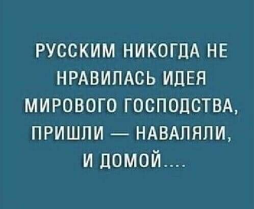 РУССКИМ НИКОГДА НЕ НРАВИЛАСЬ ИДЕЯ МИРОВОГО ГОСПОДСТВА, ПРИШЛИ — НАВАЛЯЛИ, И ДОМОЙ....