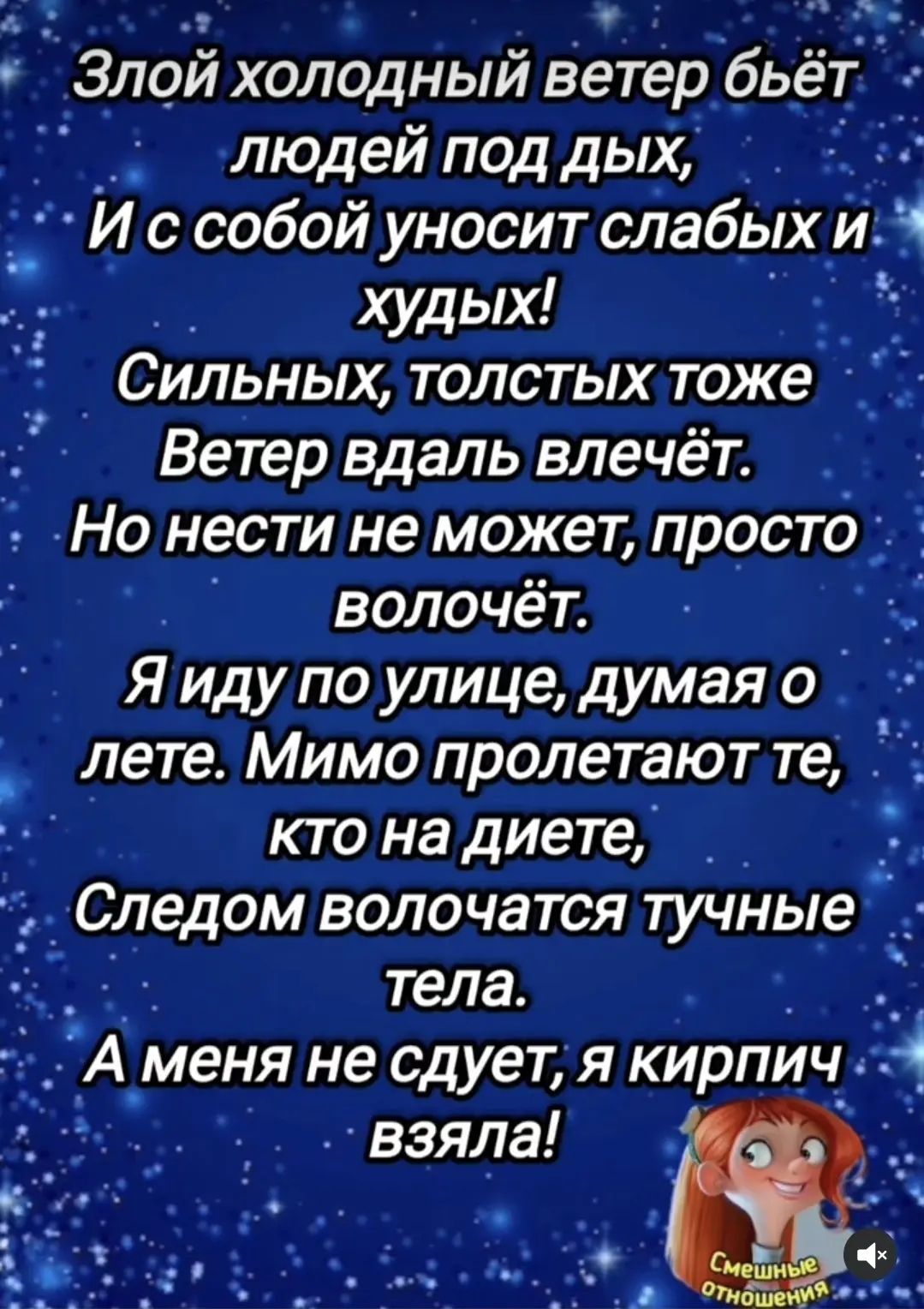 Злой холодный ветер бьёт людей под дых, И с собой уносит слабых и худых! Сильных, толстых тоже Ветер вдаль влечёт. Но нести не может, просто волочёт. Я иду по улице, думая о лете. Мимо пролетают те, кто на диете, Следом волочатся тучные тела. А меня не сдует, я кирпич взяла! Смешные отношения