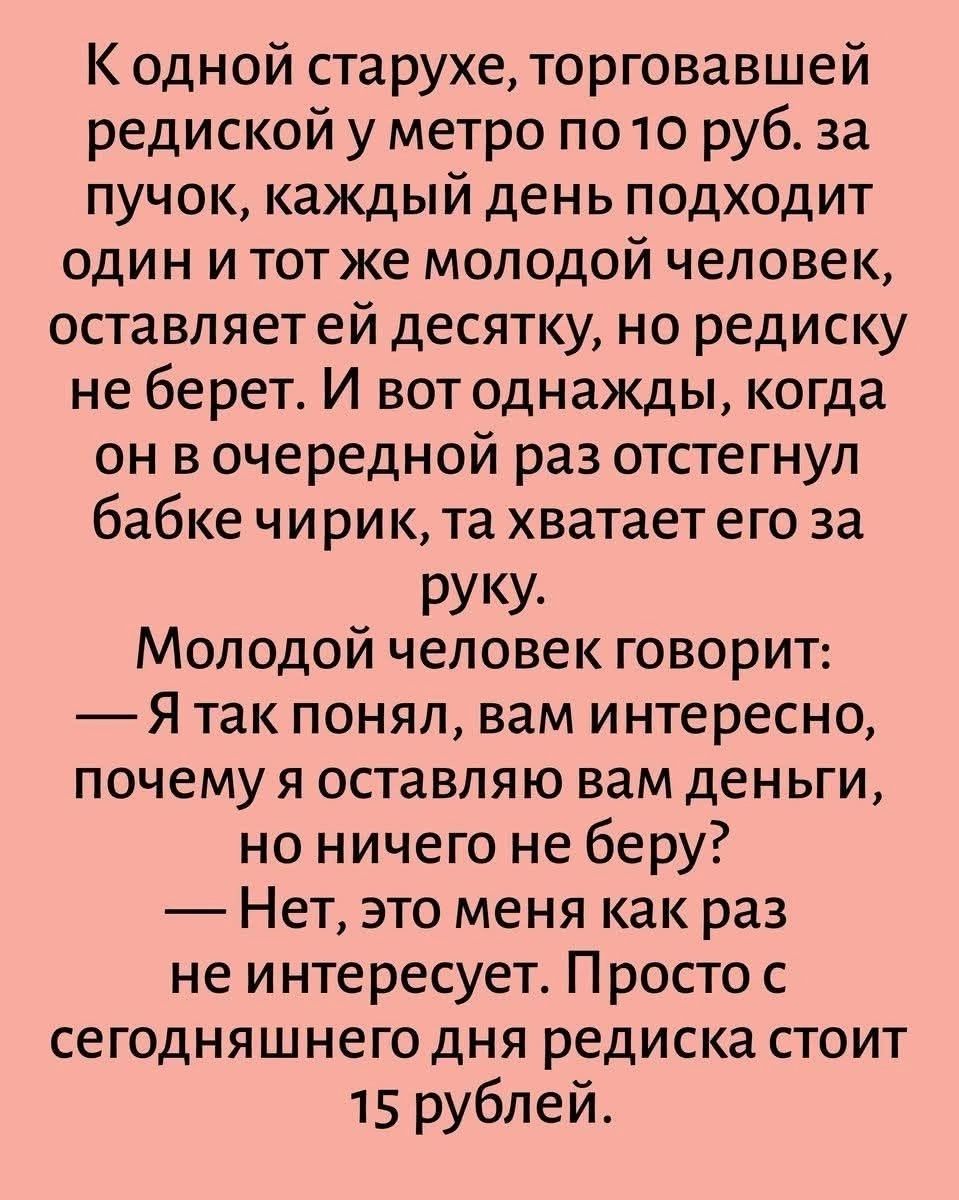 К одной старухе, торговавшей редиской у метро по 10 руб. за пучок, каждый день подходит один и тот же молодой человек, оставляет ей десятку, но редиску не берет. И вот однажды, когда он в очередной раз отстегнул бабке чирик, та хватает его за руку. Молодой человек говорит: — Я так понял, вам интересно, почему я оставляю вам деньги, но ничего не
