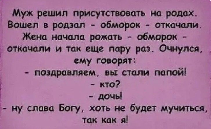 Муж решил присутствовать на родах. Вошел в родзал - обморок - откачали. Жена начала рожать - обморок - откачали и так еще пару раз. Очнулся, ему говорят: - поздравляем, вы стали папой! - кто? - дочь! - ну слава Богу, хоть не будет мучиться, так как я!