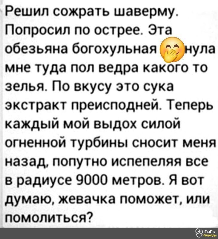 Решил сожрать шаверму. Попросил по острее. Эта обезьяна богохульная 😂 нула мне туда пол ведра какого то зелья. По вкусу это сука экстракт преисподней. Теперь каждый мой выдох силой огненной турбины сносит меня назад, попутно испепеляя все в радиусе 9000 метров. Я вот думаю, жевачка поможет, или помолиться?