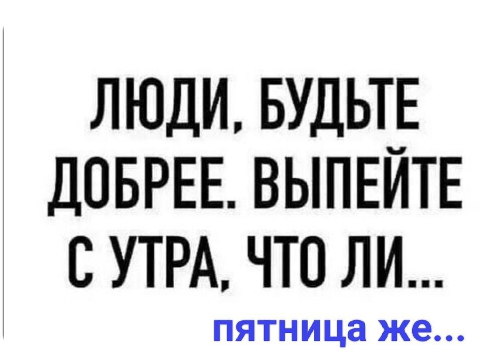 ЛЮДИ, БУДЬТЕ ДОБРЕЕ. ВЫПЕЙТЕ С УТРА, ЧТО ЛИ... пятница же...