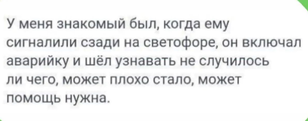 У меня знакомый был, когда ему сигналили сзади на светофоре, он включал аварийку и шёл узнавать не случилось ли чего, может плохо стало, может помощь нужна.