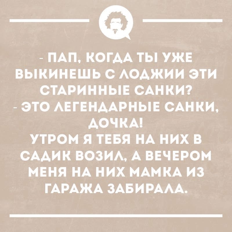 ПАП, КОГДА ТЫ УЖЕ ВЫКИНЕШЬ С ЛОДЖИИ ЭТИ СТАРИННЫЕ САНКИ? - ЭТО ЛЕГЕНДАРНЫЕ САНКИ, ДОЧКА! УТРОМ Я ТЕБЯ НА НИХ В САДИК ВОЗИЛ, А ВЕЧЕРОМ МЕНЯ НА НИХ МАМКА ИЗ ГАРАЖА ЗАБИРАЛА.
