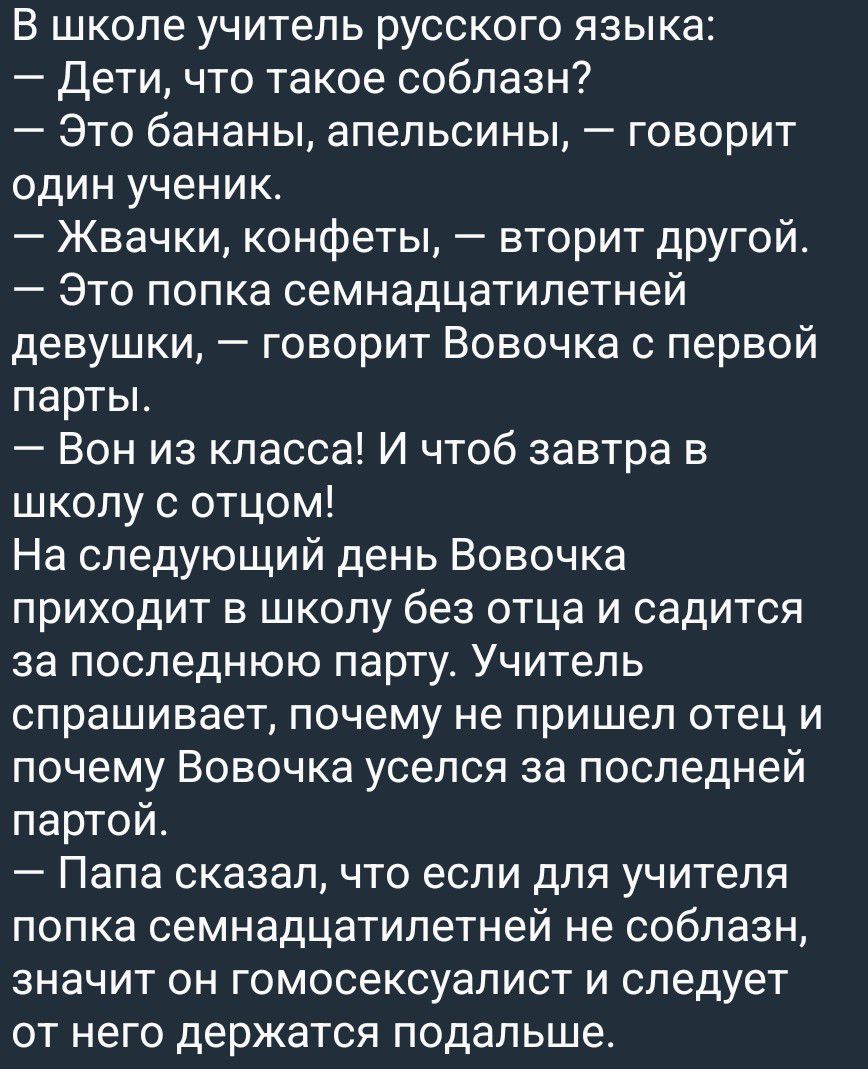 В школе учитель русского языка:
— Дети, что такое соблазн?
— Это бананы, апельсины, — говорит один ученик.
— Жвачки, конфеты, — вторит другой.
— Это попка семнадцатилетней девушки, — говорит Вовочка с первой парты.
— Вон из класса! И чтоб завтра в школу с отцом!
На следующий день Вовочка приходит в школу без отца и садится за последнюю парту.