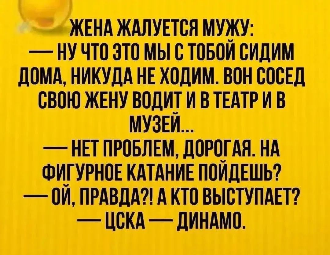 Жена жалуется мужу: — Ну что это мы с тобой сидим дома, никуда не ходим. Вон сосед свою жену водит и в театр и в музей... — Нет проблем, дорогая. На фигурное катание пойдешь? — Ой, правда?! А кто выступает? — ЦСКА — Динамо.