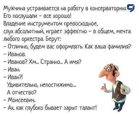 Мужчина устраивается на работу в консерваторию. Его послушали - все хорошо! Владение инструментом превосходное, слух абсолютный, играет эффектно - в общем, мечта любого оркестра. Берут: - Отлично, будем вас оформлять. Как ваша фамилия? - Иванов. - Иванов? Хм... Странно... А имя? - Иван. - Иван?! Удивительно, непостижимо.... А отчество? -
