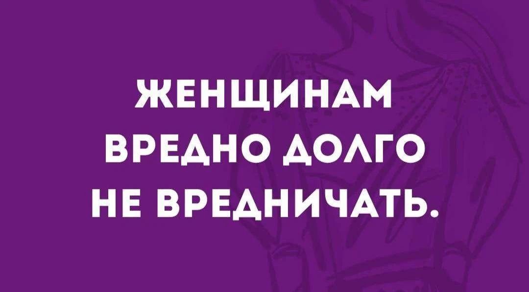 ЖЕНЩИНАМ ВРЕДНО ДОЛГО НЕ ВРЕДНИЧАТЬ.