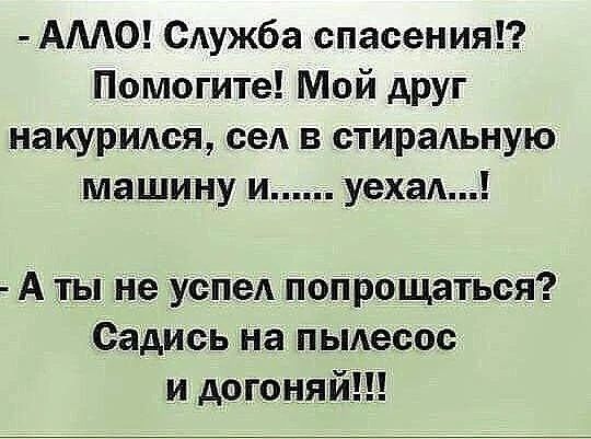 - АЛЛО! Служба спасения!? Помогите! Мой друг накурился, сел в стиральную машину и...... уехал...! - А ты не успел попрощаться? Садись на пылесос и догоняй!!!