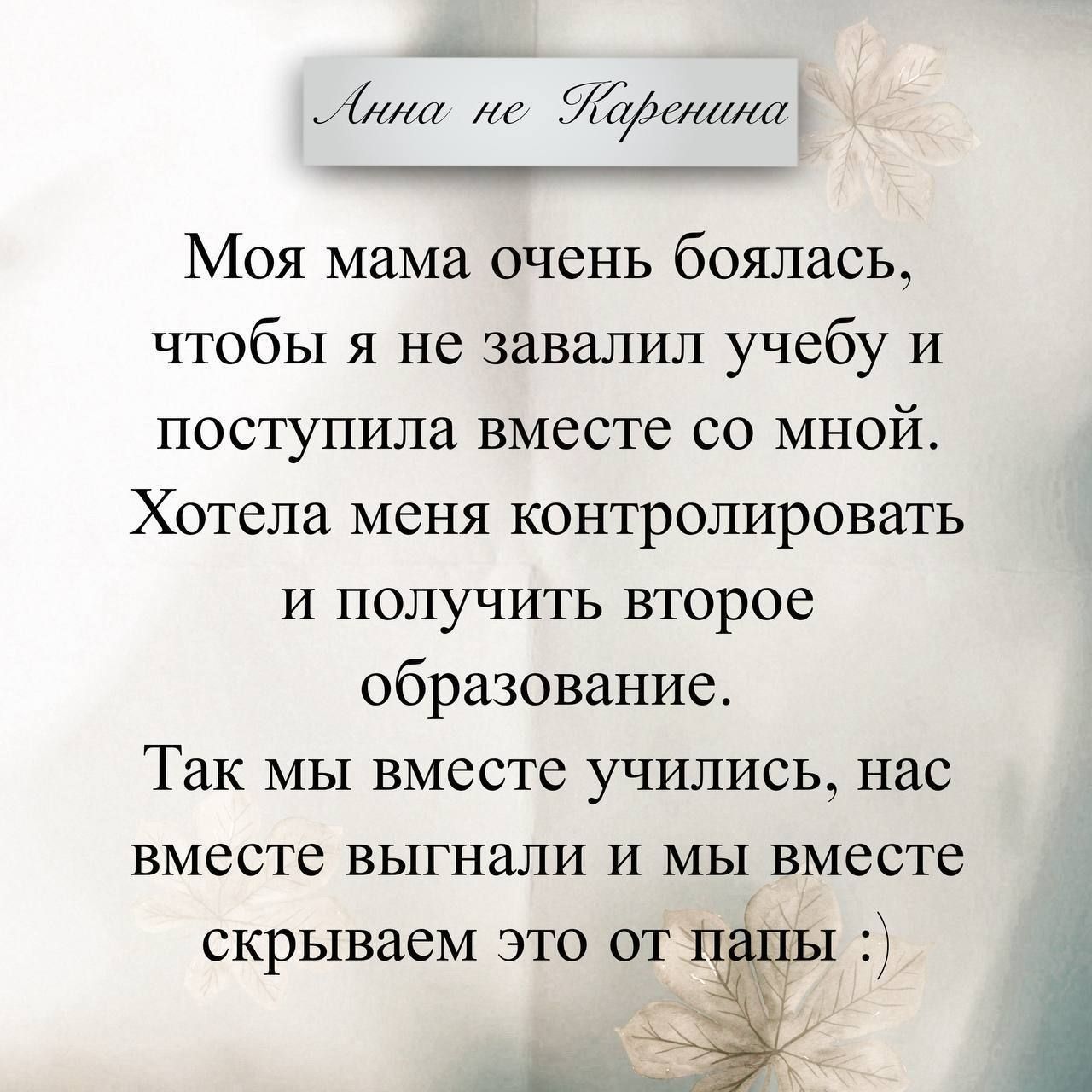 Анна не Каренина. Моя мама очень боялась, чтобы я не завалил учебу и поступила вместе со мной. Хотела меня контролировать и получить второе образование. Так мы вместе учились, нас вместе выгнали и мы вместе скрываем это от папы :)
