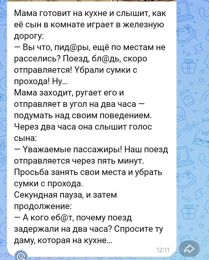Мама готовит на кухне и слышит, как её сын в комнате играет в железную дорогу:
— Вы что, пид@ры, ещё по местам не расселись? Поезд, бл@дь, скоро отправляется! Убрали сумки с прохода! Ну...
Мама заходит, ругает его и отправляет в угол на два часа – подумать над своим поведением.
Через два часа она слышит голос сына:
— Уважаемые пассажиры! Наш поезд