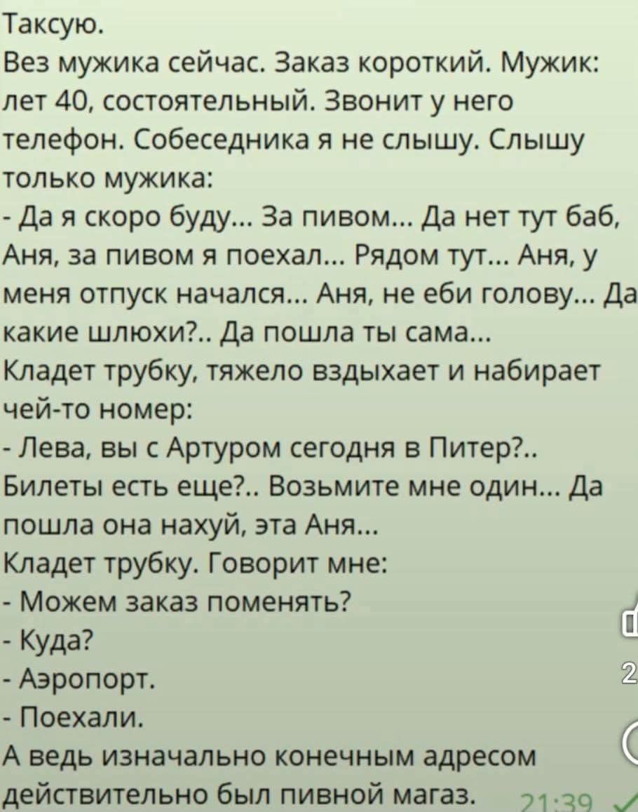 Таксую.
Вез мужика сейчас. Заказ короткий. Мужик: лет 40, состоятельный. Звонит у него телефон. Собеседника я не слышу. Слышу только мужика:
- Да я скоро буду... За пивом... Да нет тут баб, Аня, за пивом я поехал... Рядом тут... Аня, у меня отпуск начался... Аня, не еби голову... Да какие шлюхи?.. Да пошла ты сама...
Кладет трубку, тяжело вздыхает