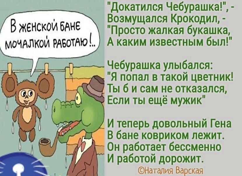 В женской бане мочалкой работаю! Докатился Чебурашка! - Возмущался Крокодил, - Просто жалкая букашка, А каким известным был! Чебурашка улыбался: Я попал в такой цветник! Ты б и сам не отказался, Если ты ещё мужик. И теперь довольный Гена В бане ковриком лежит. Он работает бессменно И работой дорожит. ©Наталия Варская