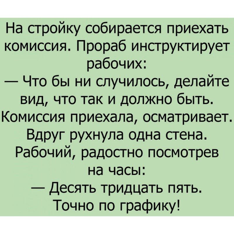 На стройку собирается приехать комиссия. Прораб инструктирует рабочих: — Что бы ни случилось, делайте вид, что так и должно быть. Комиссия приехала, осматривает. Вдруг рухнула одна стена. Рабочий, радостно посмотрев на часы: — Десять тридцать пять. Точно по графику!