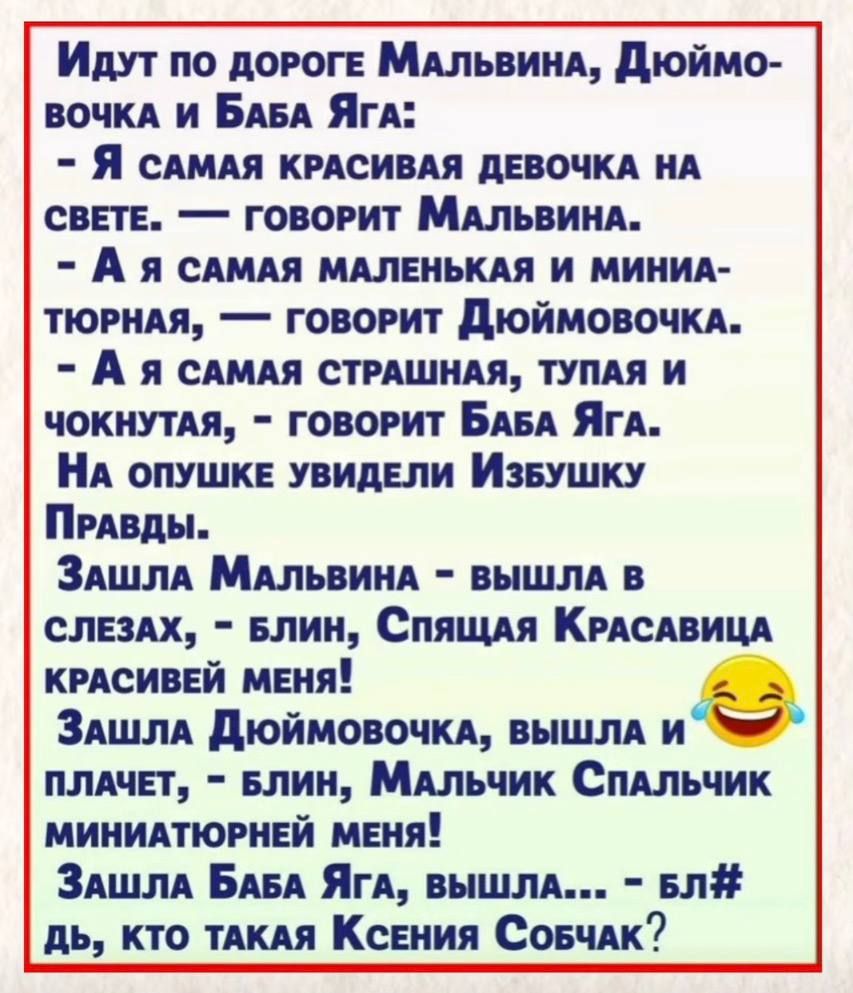 Идут по дороге Мальвина, Дюймовочка и Баба Яга: - Я самая красивая девочка на свете. — говорит Мальвина. - А я самая маленькая и миниатюрная, — говорит Дюймовочка. - А я самая страшная, тупая и чокнутая, — говорит Баба Яга. На опушке увидели Избушку Правды. Зашла Мальвина - вышла в слезах, - блин, Спящая Красавица красивей меня! Зашла Дюймовочка,