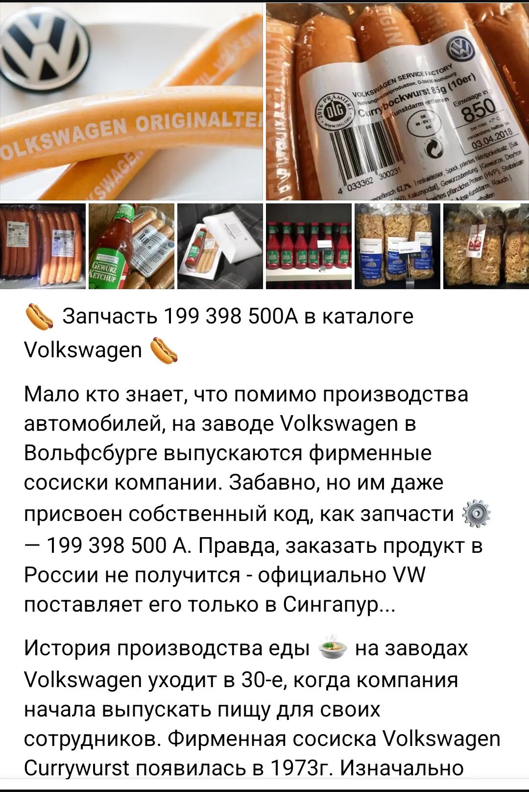 Запчасть 199 398 500А в каталоге Volkswagen. Мало кто знает, что помимо производства автомобилей, на заводе Volkswagen в Вольфсбурге выпускаются фирменные сосиски компании. Забавно, но им даже присвоен собственный код, как запчасти — 199 398 500 А. Правда, заказать продукт в России не получится - официально VW поставляет его только в Сингапур...