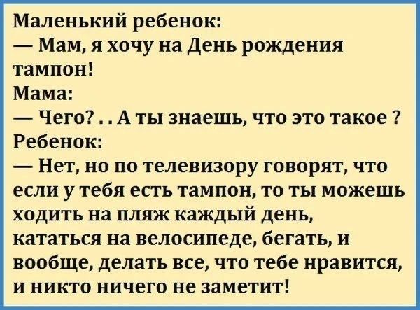 Маленький ребенок: — Мам, я хочу на День рождения тампон! Мама: — Чего?.. А ты знаешь, что это такое? Ребенок: — Нет, но по телевизору говорят, что если у тебя есть тампон, то ты можешь ходить на пляж каждый день, кататься на велосипеде, бегать, и вообще, делать все, что тебе нравится, и никто ничего не заметит!